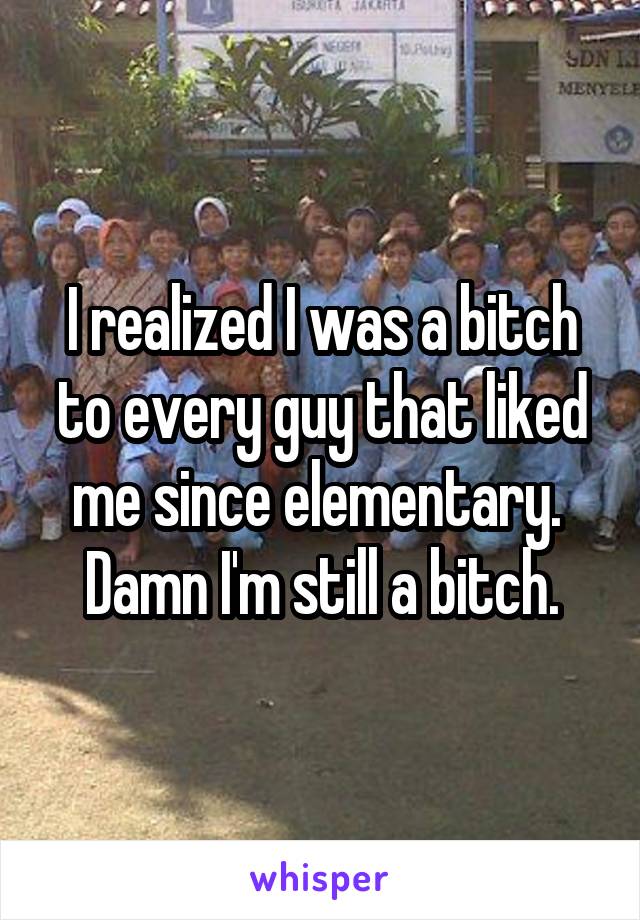 I realized I was a bitch to every guy that liked me since elementary.  Damn I'm still a bitch.