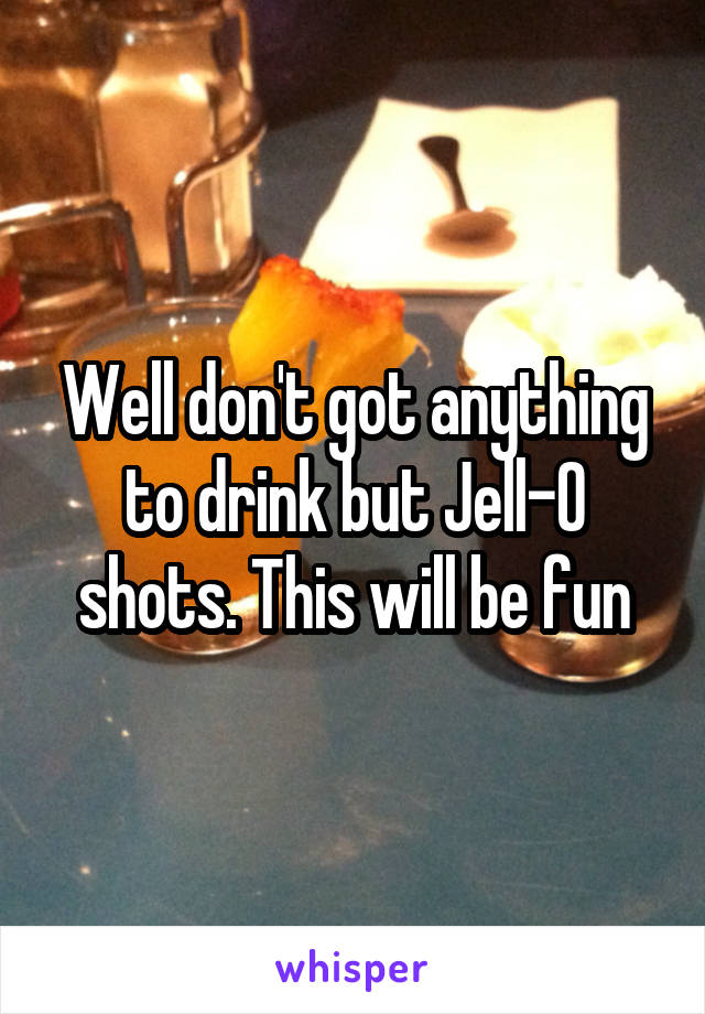 Well don't got anything to drink but Jell-O shots. This will be fun