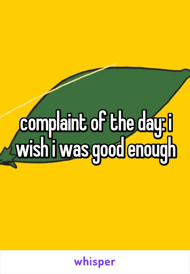 complaint of the day: i wish i was good enough