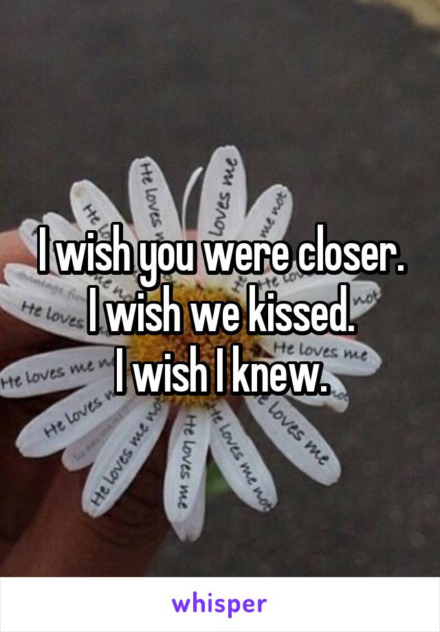 I wish you were closer.
I wish we kissed.
I wish I knew.