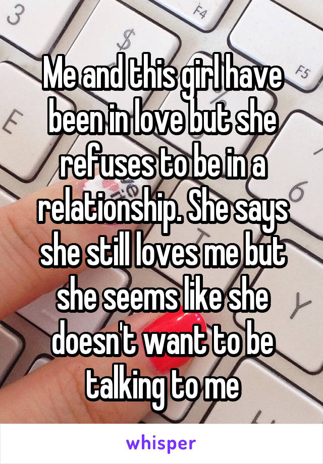 Me and this girl have been in love but she refuses to be in a relationship. She says she still loves me but she seems like she doesn't want to be talking to me