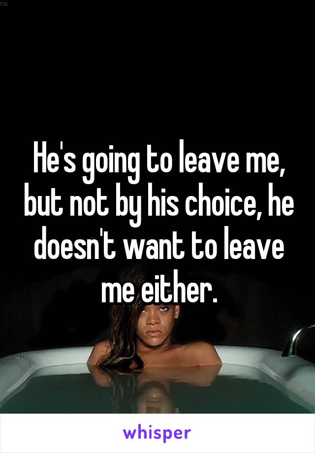 He's going to leave me, but not by his choice, he doesn't want to leave me either.