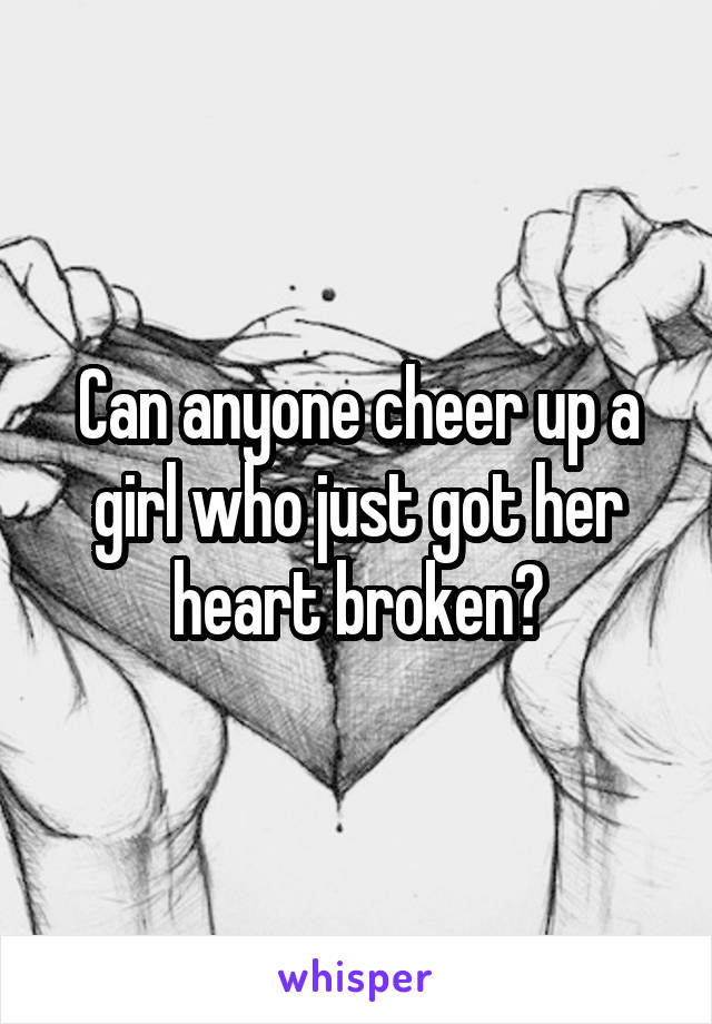 Can anyone cheer up a girl who just got her heart broken?