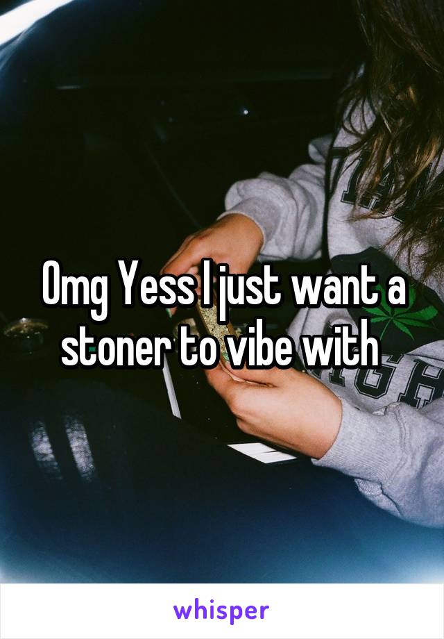 Omg Yess I just want a stoner to vibe with 