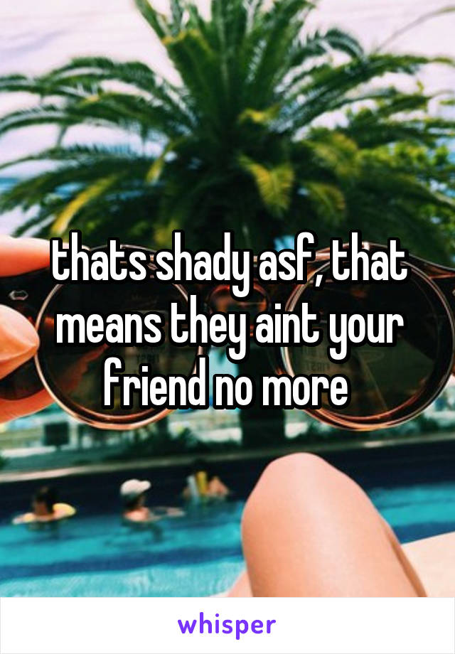 thats shady asf, that means they aint your friend no more 