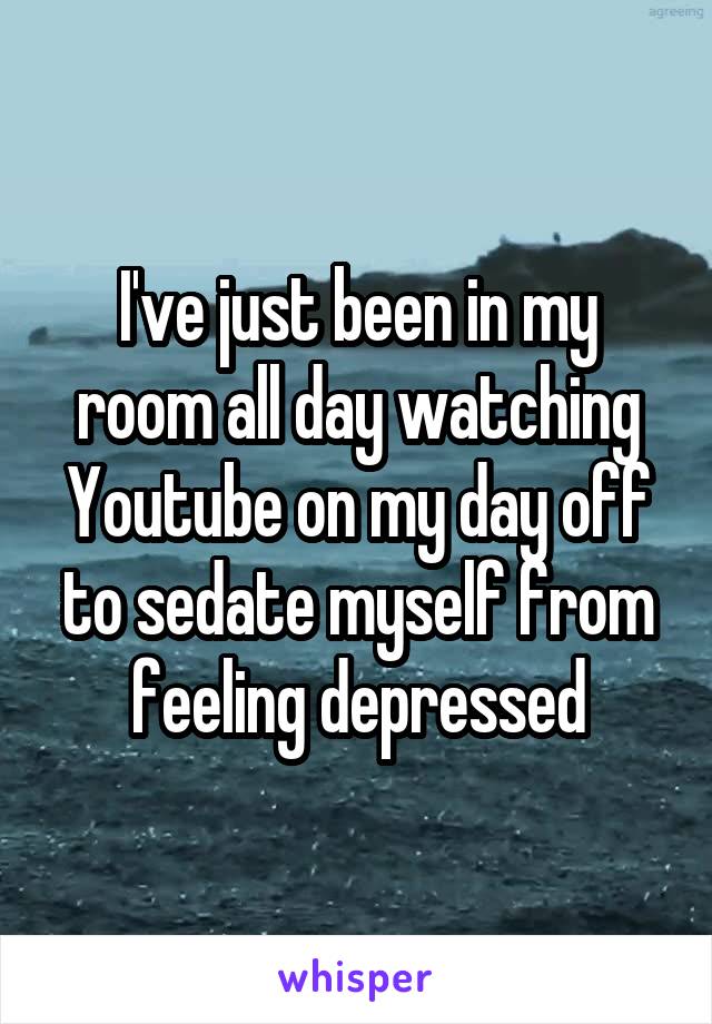 I've just been in my room all day watching Youtube on my day off to sedate myself from feeling depressed