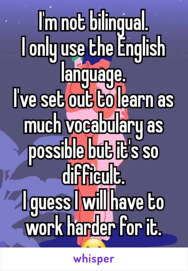 I'm not bilingual.
I only use the English language.
I've set out to learn as much vocabulary as possible but it's so difficult.
I guess I will have to work harder for it.
☺