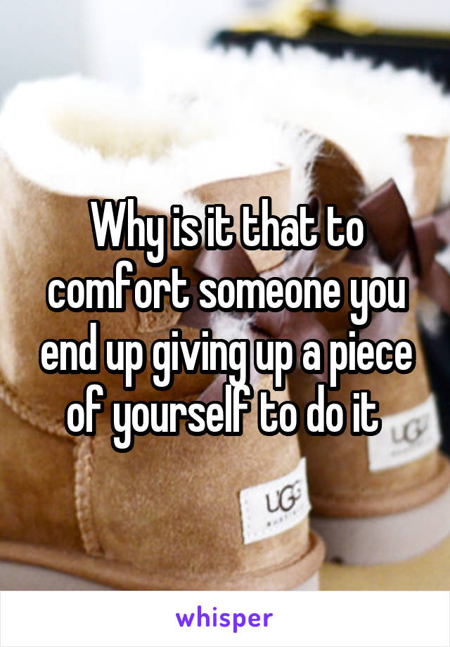 Why is it that to comfort someone you end up giving up a piece of yourself to do it 