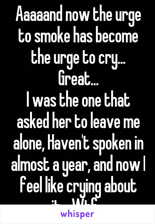 Aaaaand now the urge to smoke has become the urge to cry... Great...
I was the one that asked her to leave me alone, Haven't spoken in almost a year, and now I feel like crying about it... Wtf...