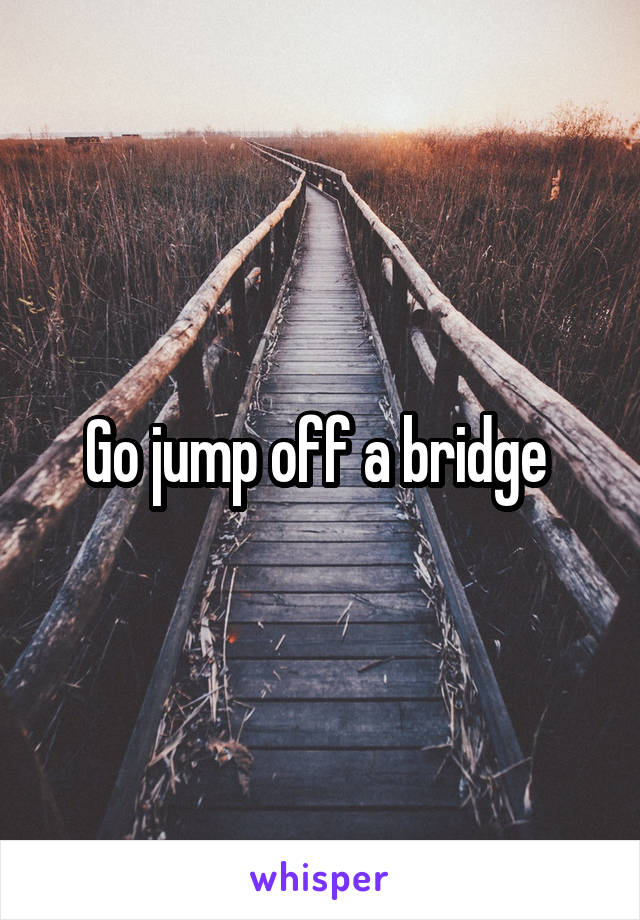 Go jump off a bridge 