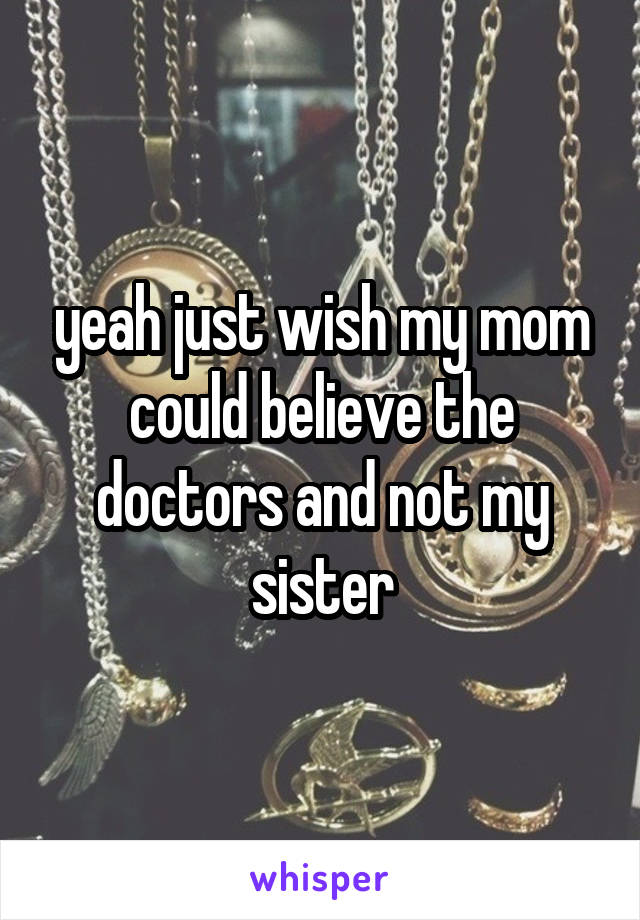 yeah just wish my mom could believe the doctors and not my sister