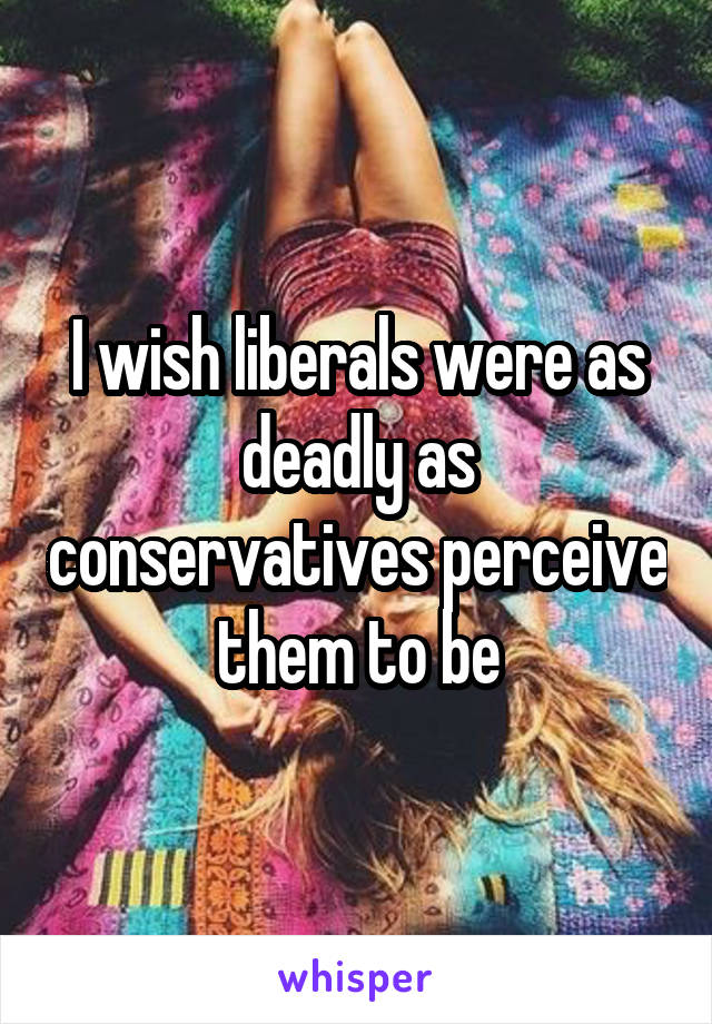 I wish liberals were as deadly as conservatives perceive them to be