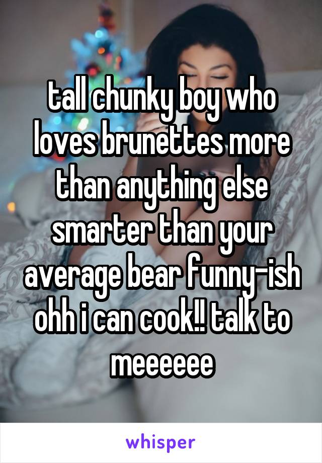 tall chunky boy who loves brunettes more than anything else smarter than your average bear funny-ish ohh i can cook!! talk to meeeeee