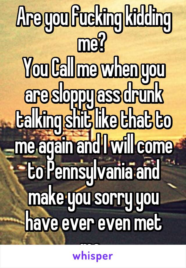 Are you fucking kidding me? 
You Call me when you are sloppy ass drunk talking shit like that to me again and I will come to Pennsylvania and make you sorry you have ever even met me. 