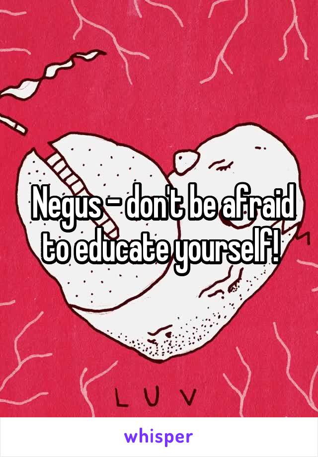  Negus - don't be afraid to educate yourself!