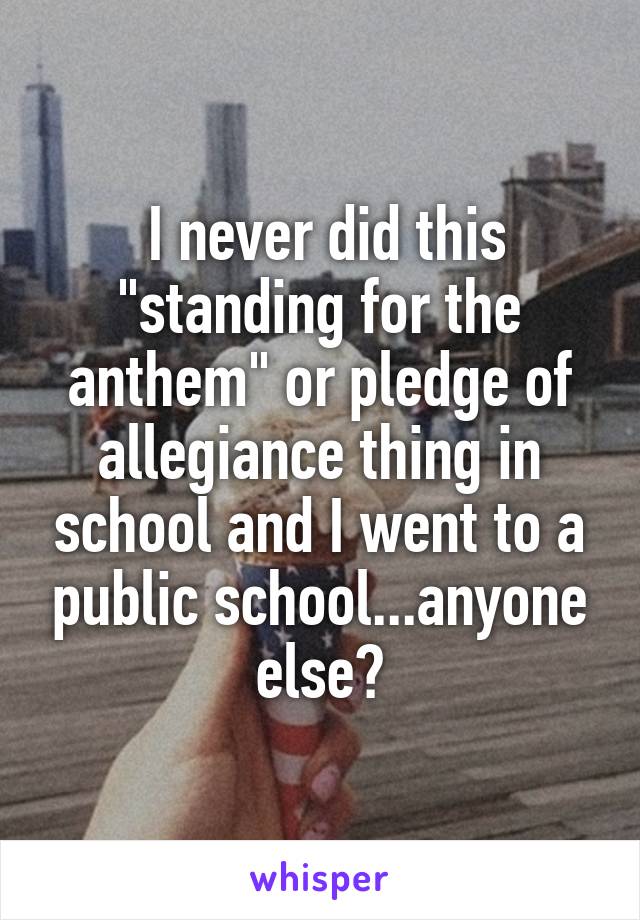  I never did this "standing for the anthem" or pledge of allegiance thing in school and I went to a public school...anyone else?