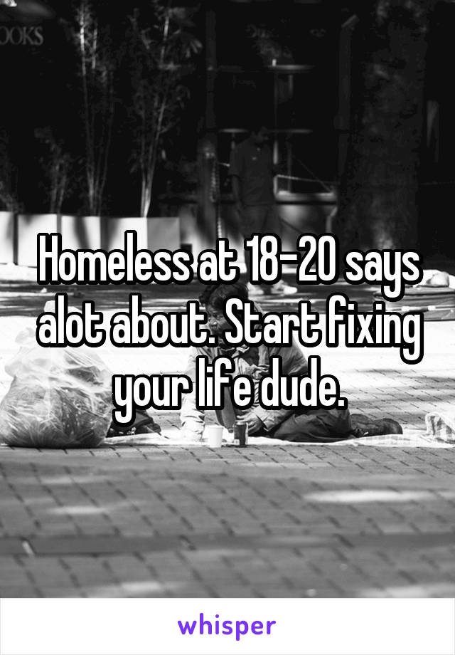 Homeless at 18-20 says alot about. Start fixing your life dude.