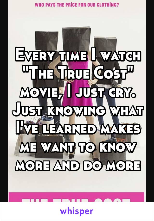 Every time I watch "The True Cost" movie, I just cry. Just knowing what I've learned makes me want to know more and do more