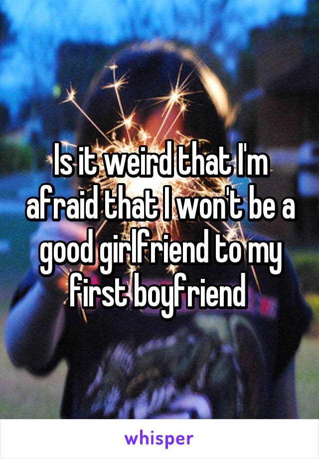 Is it weird that I'm afraid that I won't be a good girlfriend to my first boyfriend 