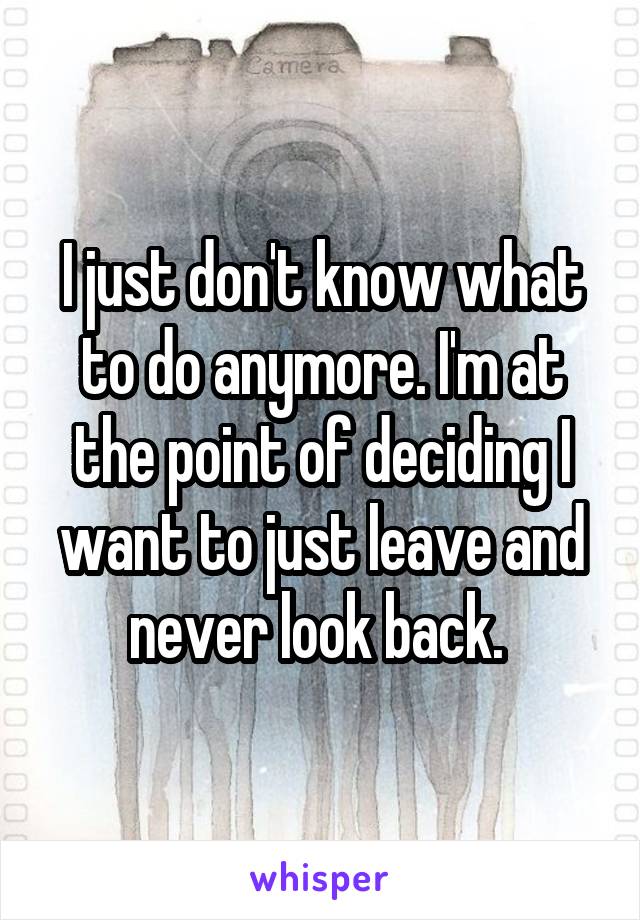 I just don't know what to do anymore. I'm at the point of deciding I want to just leave and never look back. 