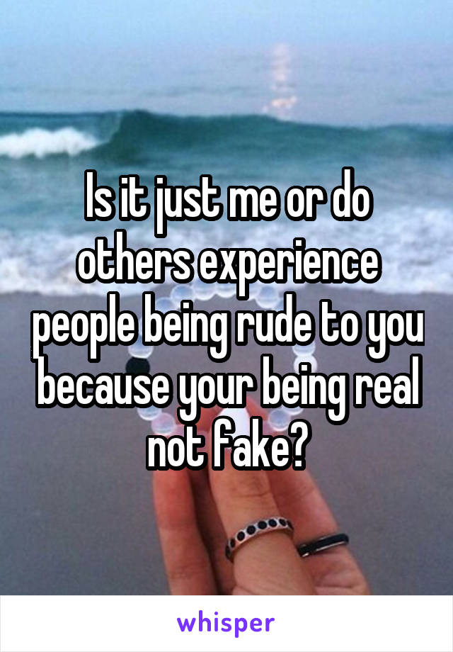 Is it just me or do others experience people being rude to you because your being real not fake?