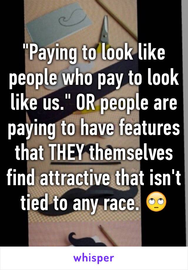 "Paying to look like people who pay to look like us." OR people are paying to have features that THEY themselves find attractive that isn't tied to any race. 🙄