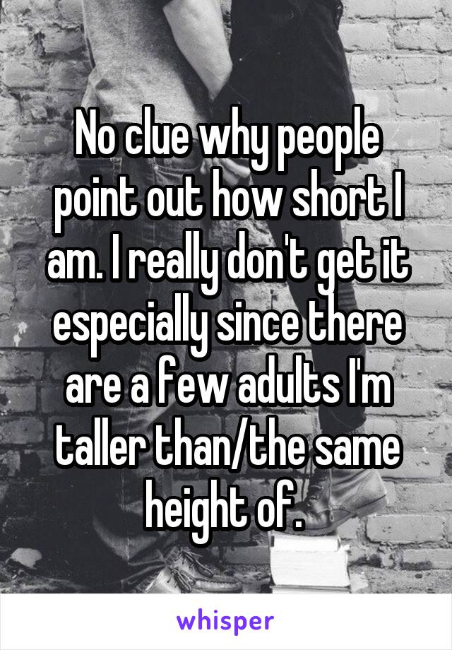 No clue why people point out how short I am. I really don't get it especially since there are a few adults I'm taller than/the same height of. 