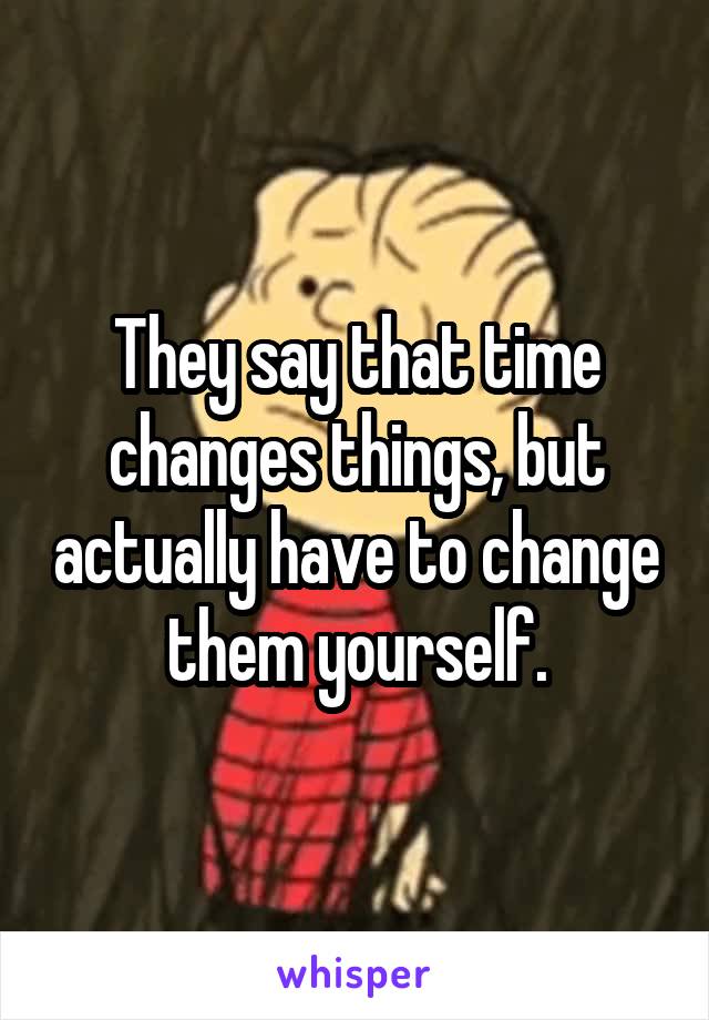 They say that time changes things, but actually have to change them yourself.