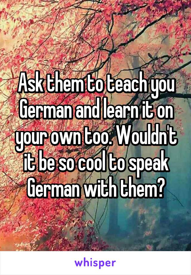 Ask them to teach you German and learn it on your own too. Wouldn't it be so cool to speak German with them?