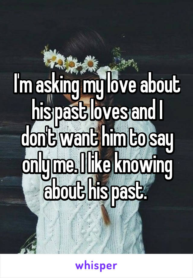 I'm asking my love about his past loves and I don't want him to say only me. I like knowing about his past. 