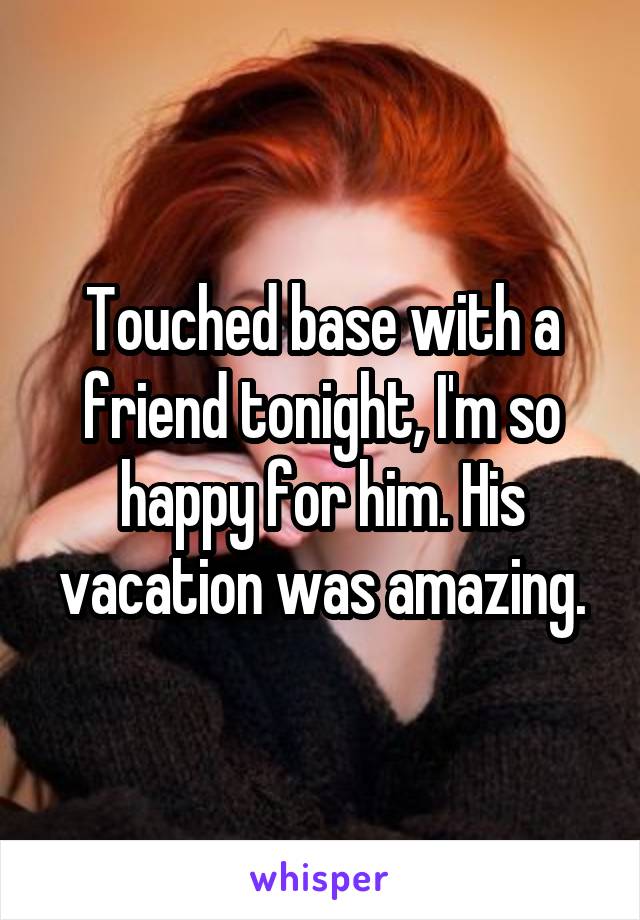 Touched base with a friend tonight, I'm so happy for him. His vacation was amazing.