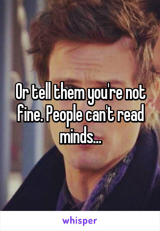 Or tell them you're not fine. People can't read minds...