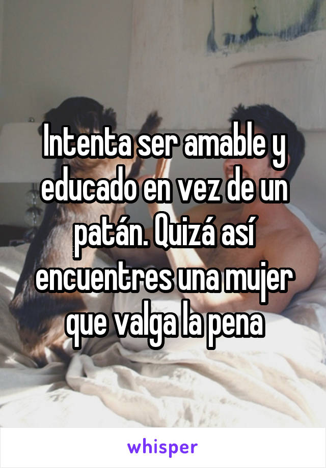 Intenta ser amable y educado en vez de un patán. Quizá así encuentres una mujer que valga la pena