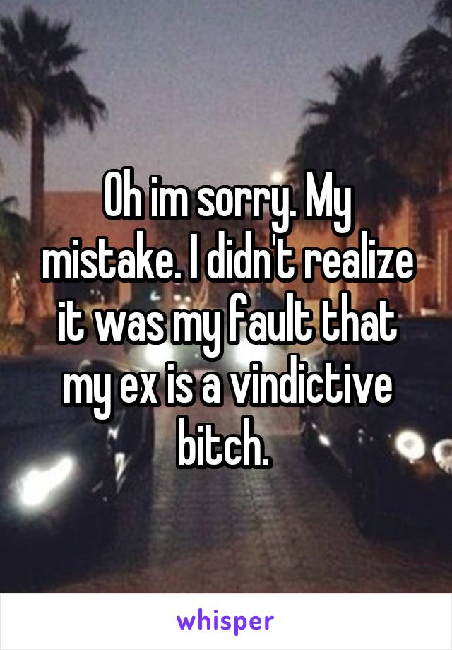 Oh im sorry. My mistake. I didn't realize it was my fault that my ex is a vindictive bitch. 