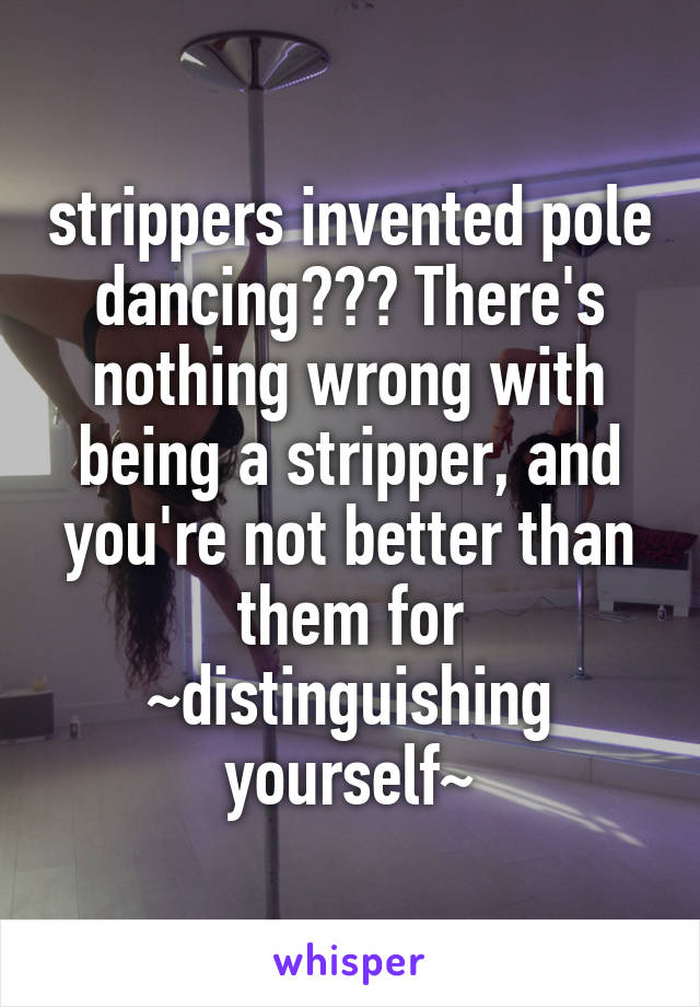 strippers invented pole dancing??? There's nothing wrong with being a stripper, and you're not better than them for ~distinguishing yourself~