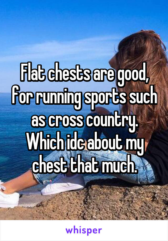 Flat chests are good, for running sports such as cross country. Which idc about my chest that much.