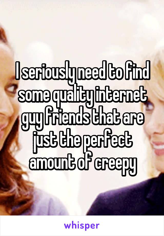 I seriously need to find some quality internet guy friends that are just the perfect amount of creepy