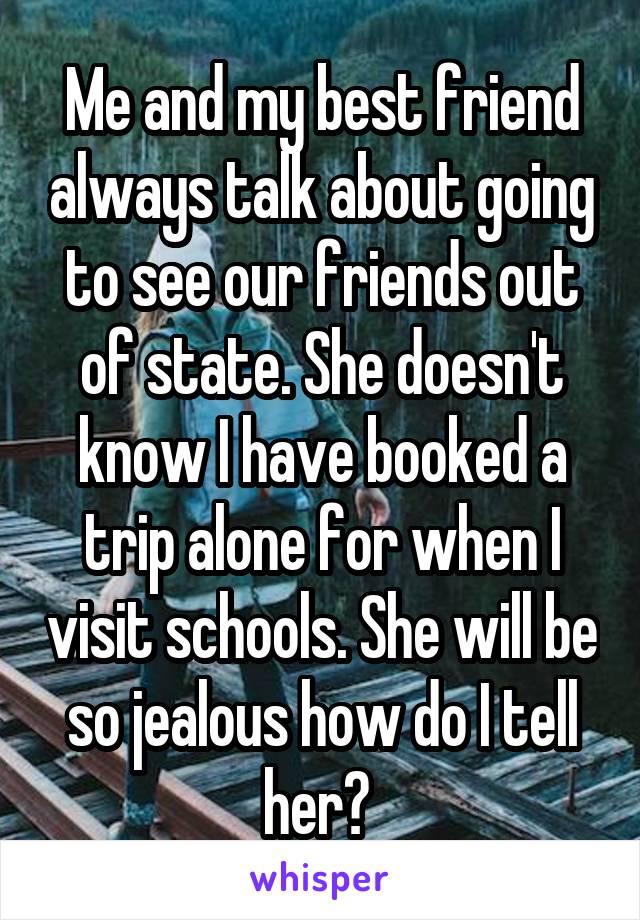 Me and my best friend always talk about going to see our friends out of state. She doesn't know I have booked a trip alone for when I visit schools. She will be so jealous how do I tell her? 