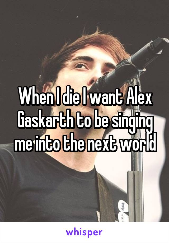 When I die I want Alex Gaskarth to be singing me into the next world