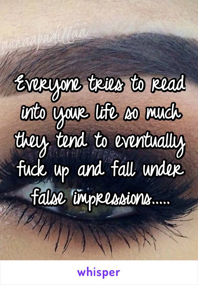 Everyone tries to read into your life so much they tend to eventually fuck up and fall under false impressions.....