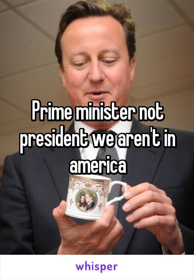 Prime minister not president we aren't in america