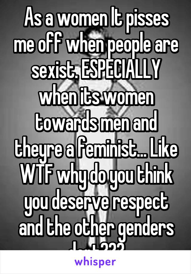 As a women It pisses me off when people are sexist. ESPECIALLY when its women towards men and theyre a feminist... Like WTF why do you think you deserve respect and the other genders dont???