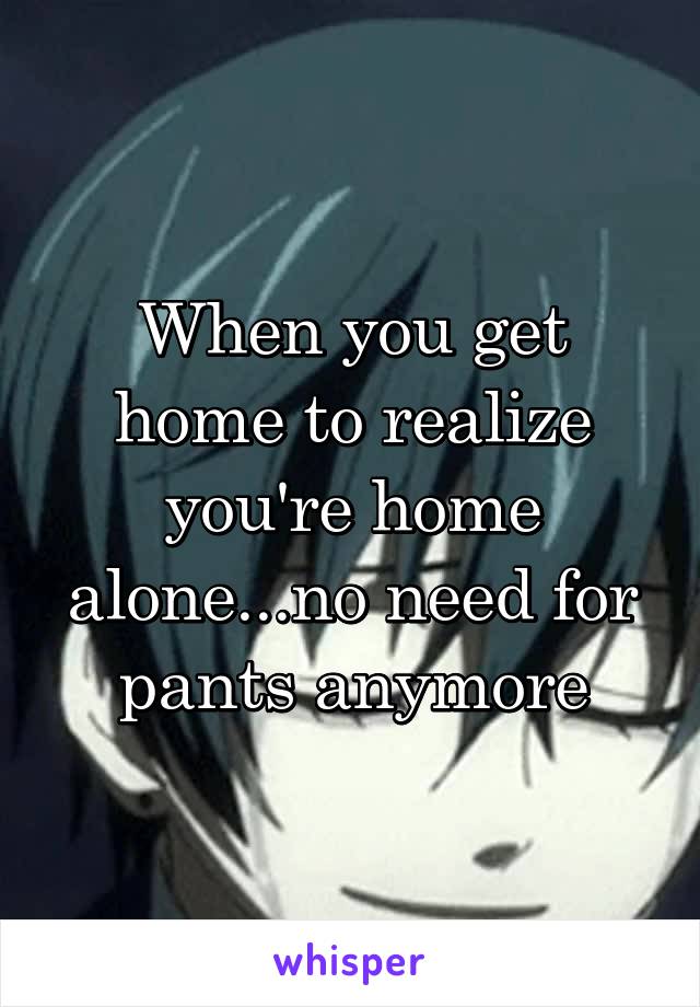 When you get home to realize you're home alone...no need for pants anymore