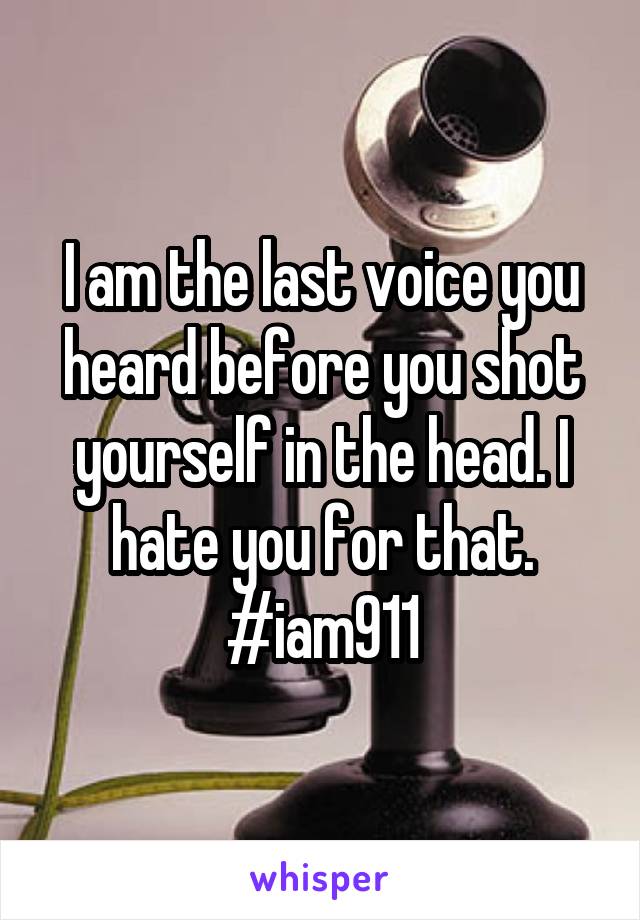 I am the last voice you heard before you shot yourself in the head. I hate you for that. #iam911