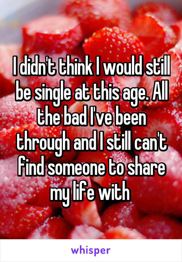 I didn't think I would still be single at this age. All the bad I've been through and I still can't find someone to share my life with 