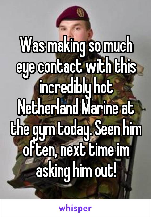 Was making so much eye contact with this incredibly hot Netherland Marine at the gym today. Seen him often, next time im asking him out!