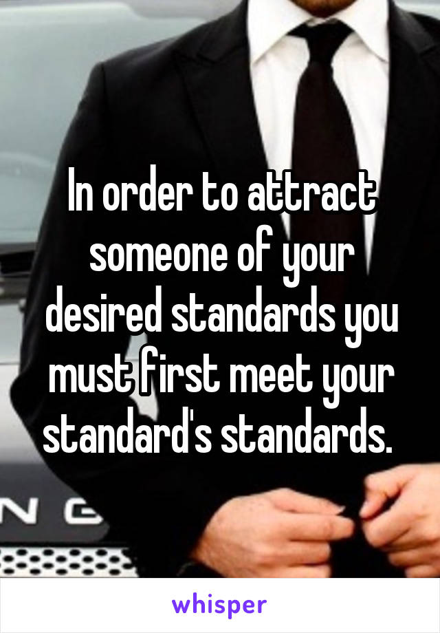 In order to attract someone of your desired standards you must first meet your standard's standards. 