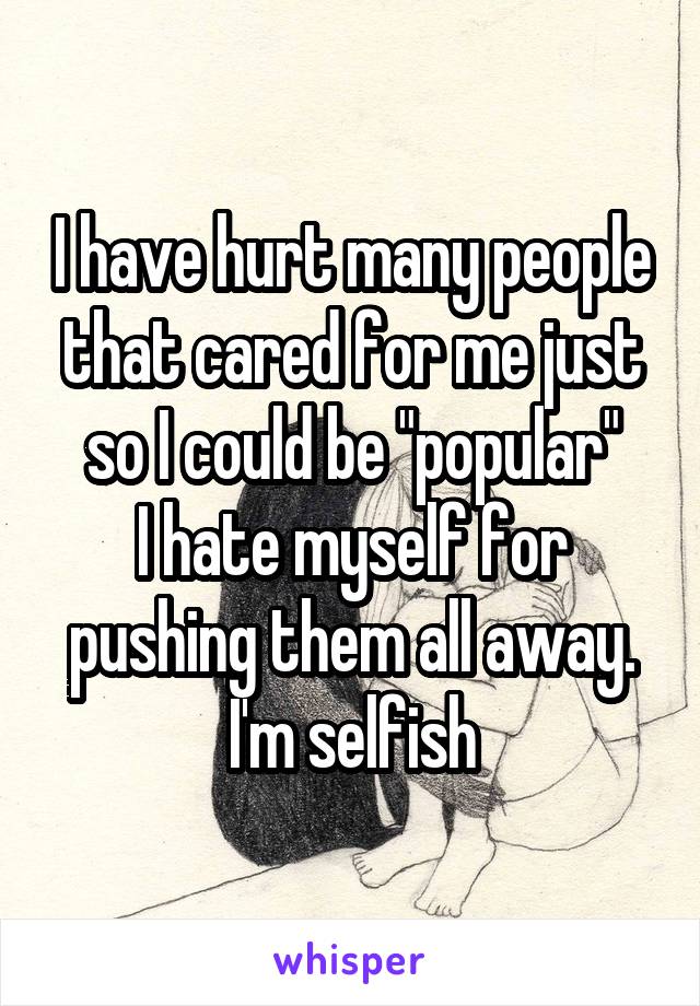 I have hurt many people that cared for me just so I could be "popular"
I hate myself for pushing them all away.
I'm selfish