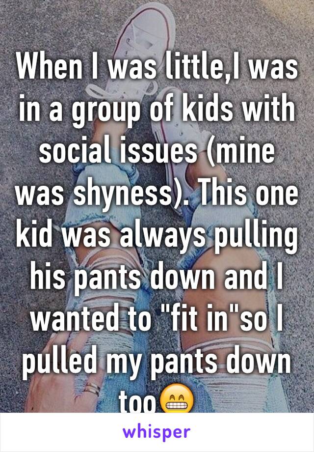 When I was little,I was in a group of kids with social issues (mine was shyness). This one kid was always pulling his pants down and I wanted to "fit in"so I pulled my pants down too😁