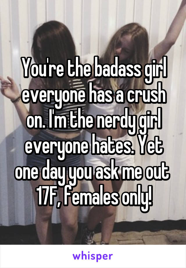 You're the badass girl everyone has a crush on. I'm the nerdy girl everyone hates. Yet one day you ask me out 
17F, females only!